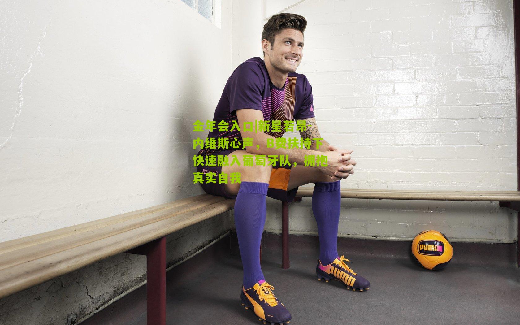 新星若昂-内维斯心声，B费扶持下快速融入葡萄牙队，拥抱真实自我